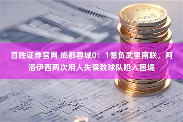 百胜证券官网 成都蓉城0：1憾负武里南联，阿洛伊西两次用人失误致球队陷入困境