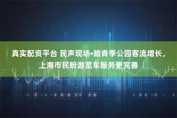 真实配资平台 民声现场•踏青季公园客流增长，上海市民盼游览车服务更完善