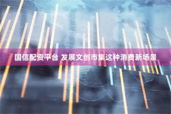 国信配资平台 发展文创市集这种消费新场景