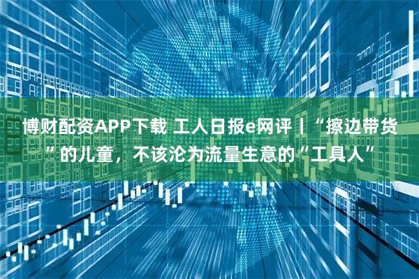 博财配资APP下载 工人日报e网评丨“擦边带货”的儿童，不该沦为流量生意的“工具人”