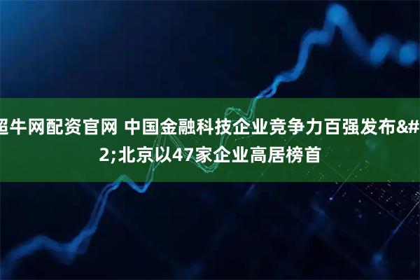 超牛网配资官网 中国金融科技企业竞争力百强发布 北京以47家企业高居榜首