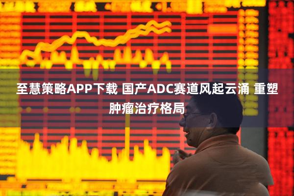 至慧策略APP下载 国产ADC赛道风起云涌 重塑肿瘤治疗格局