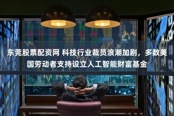 东莞股票配资网 科技行业裁员浪潮加剧，多数美国劳动者支持设立人工智能财富基金