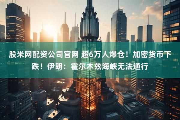 股米网配资公司官网 超6万人爆仓！加密货币下跌！伊朗：霍尔木兹海峡无法通行